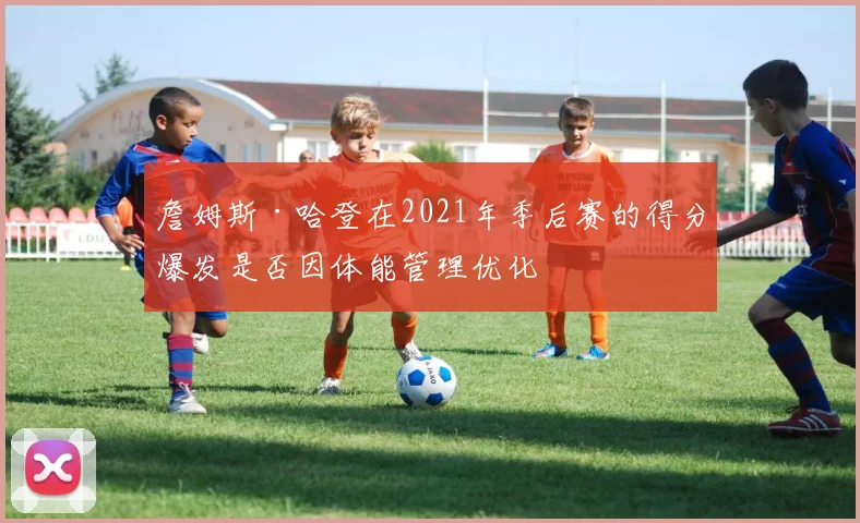 詹姆斯·哈登在2021年季后赛的得分爆发是否因体能管理优化