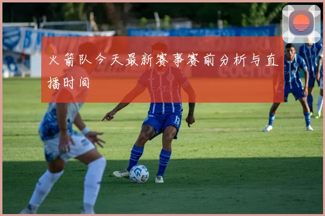火箭队今天最新赛事赛前分析与直播时间
