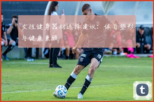 女性健身器材选择建议:体育塑形与健康兼顾