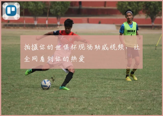 拍摄你的世俱杯现场助威视频,让全网看到你的热爱