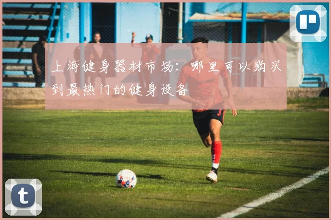 上海健身器材市场：哪里可以购买到最热门的健身设备